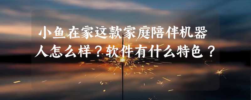 小鱼在家这款家庭陪伴机器人怎么样？软件有什么特色？