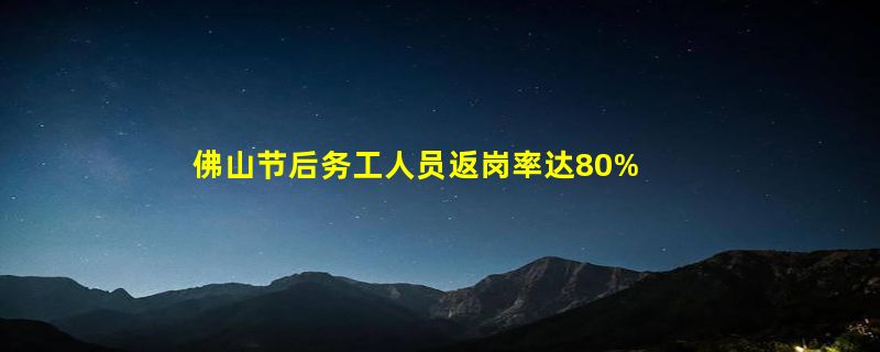 佛山节后务工人员返岗率达80%，企业用工需求旺盛