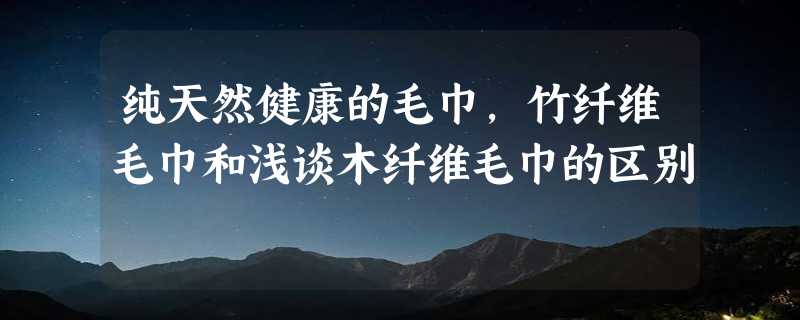 纯天然健康的毛巾，竹纤维毛巾和浅谈木纤维毛巾的区别