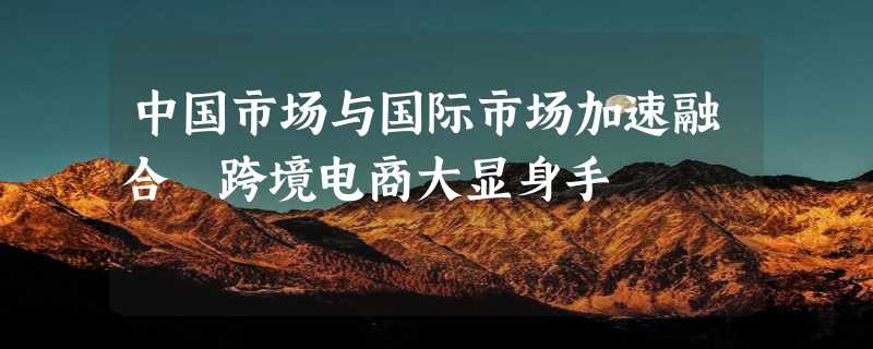 中国市场与国际市场加速融合 跨境电商大显身手