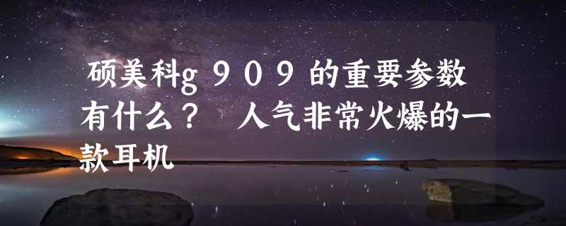 硕美科g909的重要参数有什么？ 人气非常火爆的一款耳机