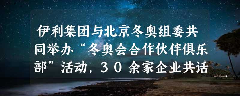 伊利集团与北京冬奥组委共同举办“冬奥会合作伙伴俱乐部”活动，30余家企业共话合作