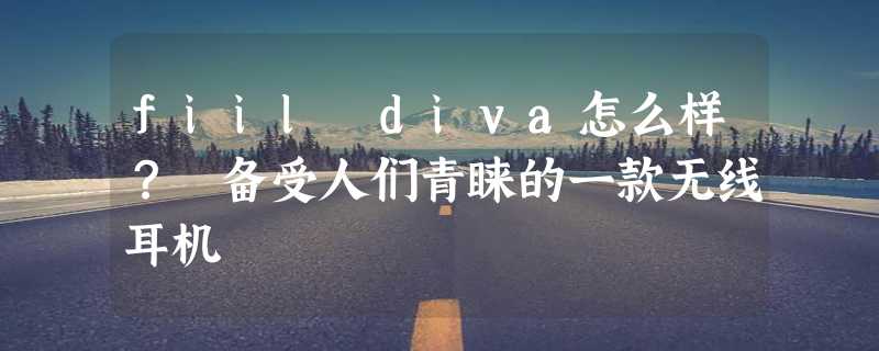 fiil diva怎么样？ 备受人们青睐的一款无线耳机