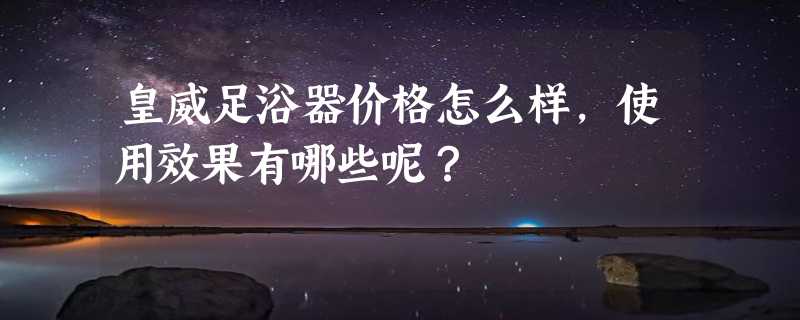 皇威足浴器价格怎么样，使用效果有哪些呢？