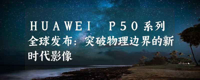 HUAWEI P50系列全球发布：突破物理边界的新时代影像