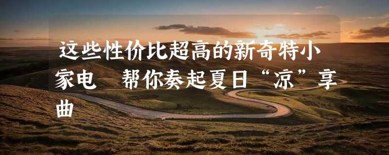 这些性价比超高的新奇特小家电 帮你奏起夏日“凉”享曲