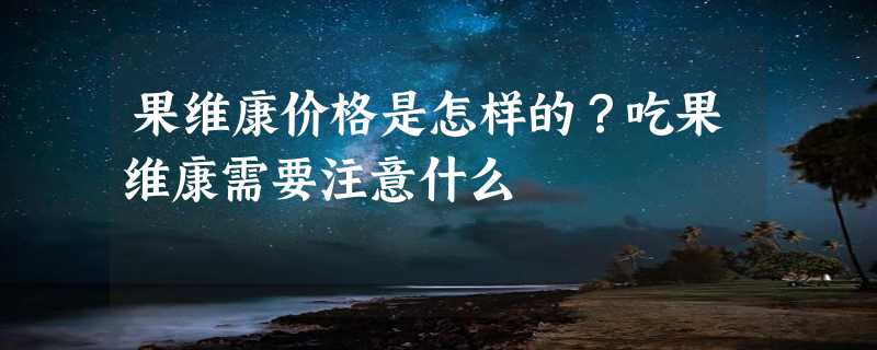 果维康价格是怎样的？吃果维康需要注意什么