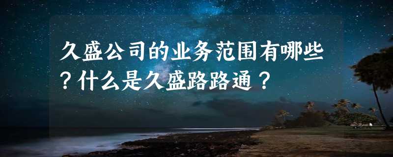 久盛公司的业务范围有哪些？什么是久盛路路通？