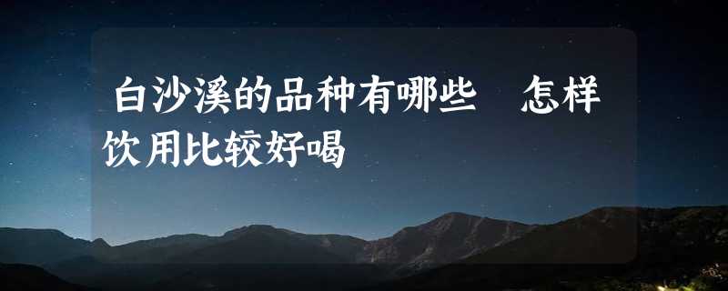 白沙溪的品种有哪些 怎样饮用比较好喝