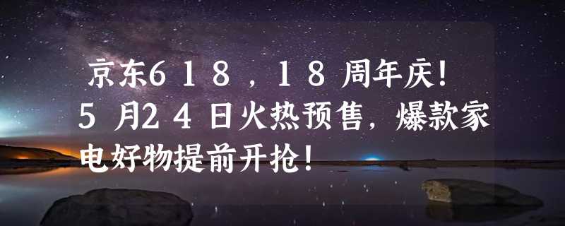 京东618，18周年庆！5月24日火热预售，爆款家电好物提前开抢！