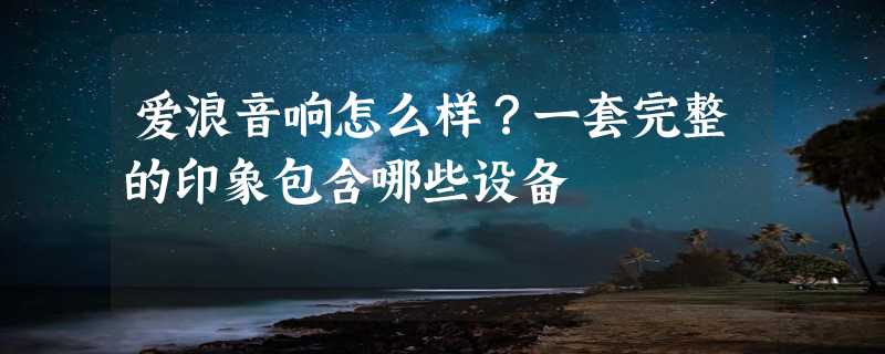 爱浪音响怎么样？一套完整的印象包含哪些设备