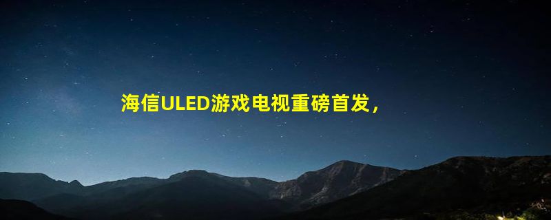 海信ULED游戏电视重磅首发，E7G-Pro开启大屏娱乐新风尚