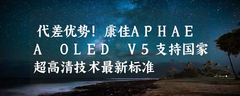 代差优势！康佳APHAEA OLED V5支持国家超高清技术最新标准