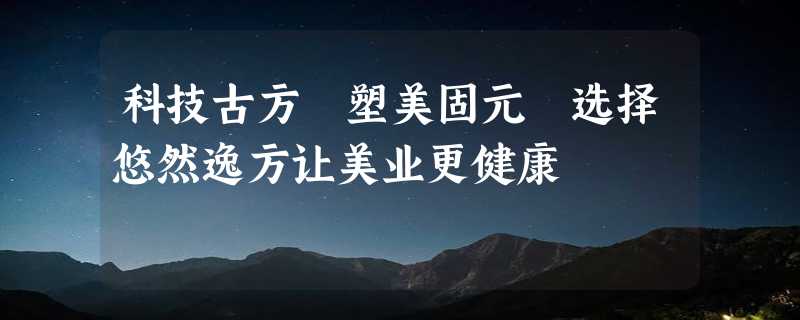 科技古方 塑美固元 选择悠然逸方让美业更健康