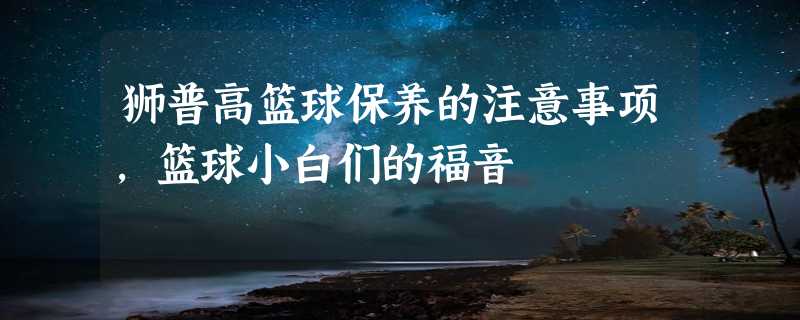 狮普高篮球保养的注意事项，篮球小白们的福音