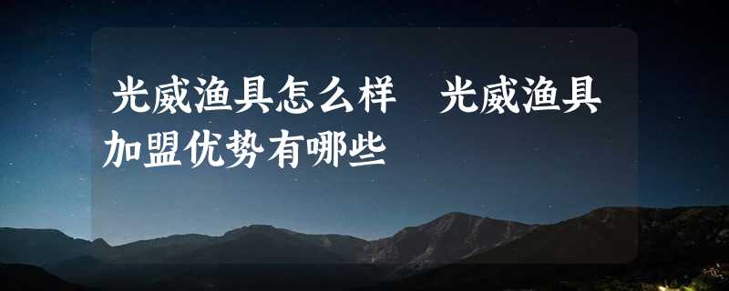 光威渔具怎么样 光威渔具加盟优势有哪些