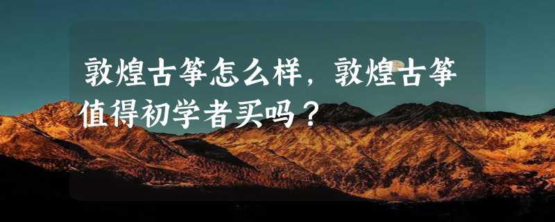 敦煌古筝怎么样，敦煌古筝值得初学者买吗？