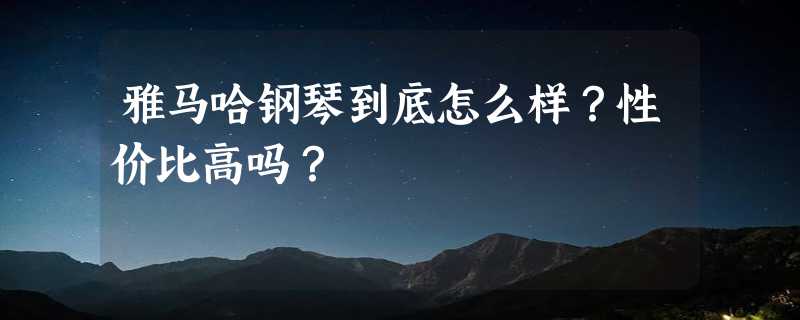 雅马哈钢琴到底怎么样？性价比高吗？