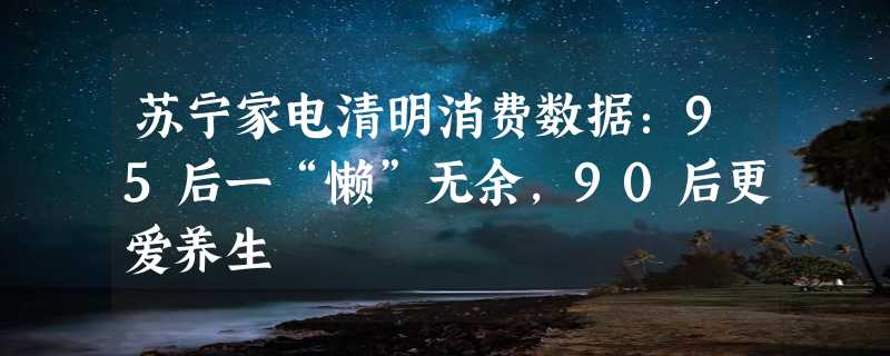 苏宁家电清明消费数据：95后一“懒”无余，90后更爱养生