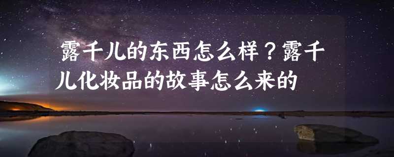 露千儿的东西怎么样？露千儿化妆品的故事怎么来的