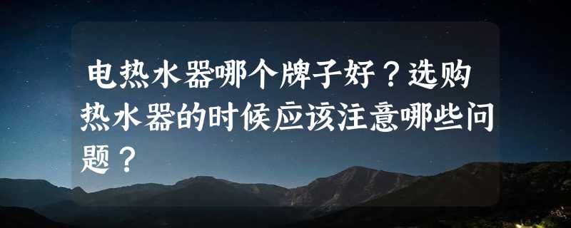 电热水器哪个牌子好？选购热水器的时候应该注意哪些问题？