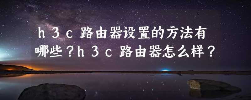 h3c路由器设置的方法有哪些？h3c路由器怎么样？