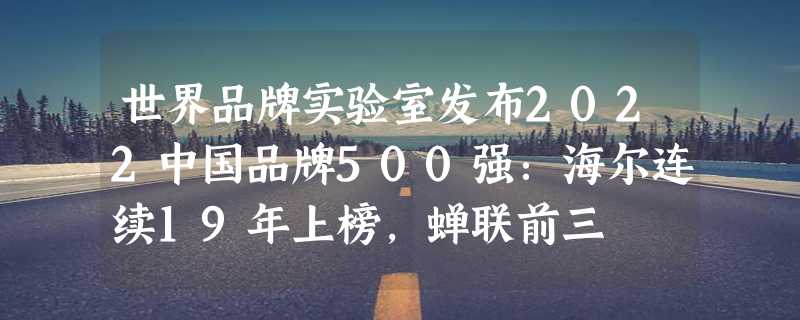 世界品牌实验室发布2022中国品牌500强：海尔连续19年上榜，蝉联前三