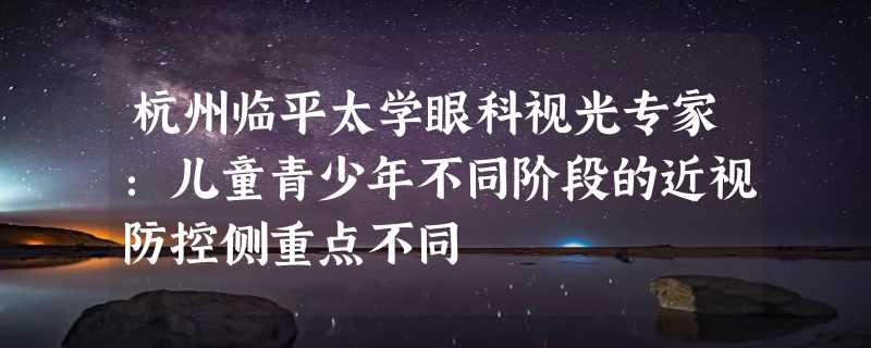 杭州临平太学眼科视光专家：儿童青少年不同阶段的近视防控侧重点不同