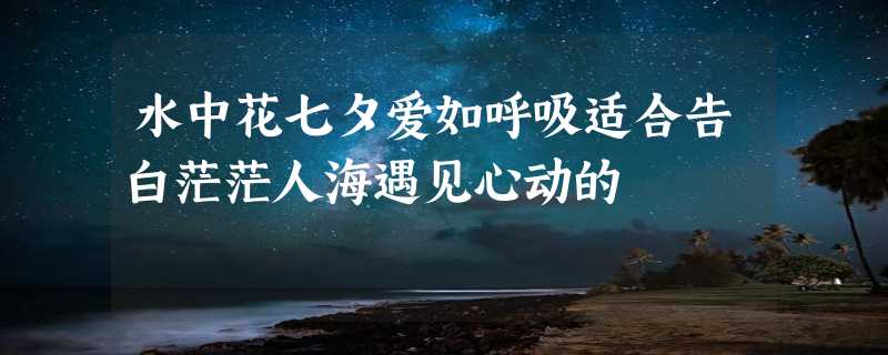 水中花七夕爱如呼吸适合告白茫茫人海遇见心动的