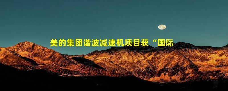 美的集团谐波减速机项目获“国际领先”科技鉴定解决“卡脖子”技术难题