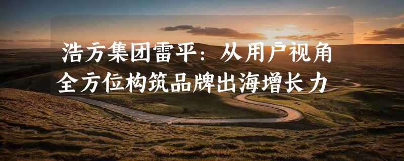 浩方集团雷平：从用户视角全方位构筑品牌出海增长力