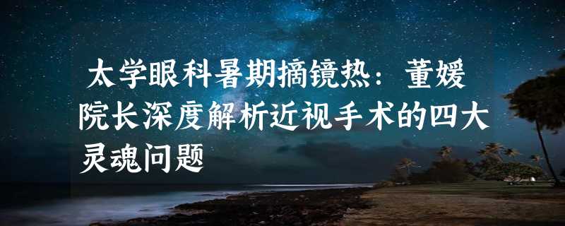 太学眼科暑期摘镜热：董媛院长深度解析近视手术的四大灵魂问题