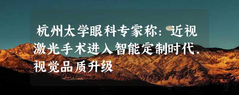 杭州太学眼科专家称：近视激光手术进入智能定制时代，视觉品质升级