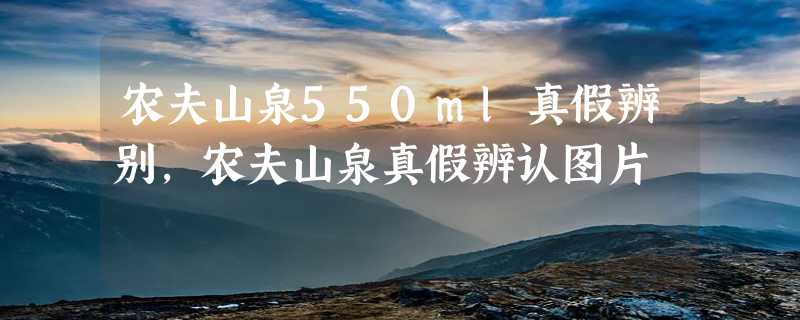 农夫山泉550ml真假辨别，农夫山泉真假辨认图片