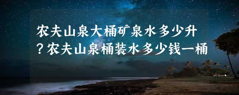 农夫山泉大桶矿泉水多少升？农夫山泉桶装水多少钱一桶