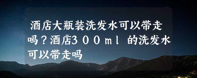 酒店大瓶装洗发水可以带走吗？酒店300ml的洗发水可以带走吗