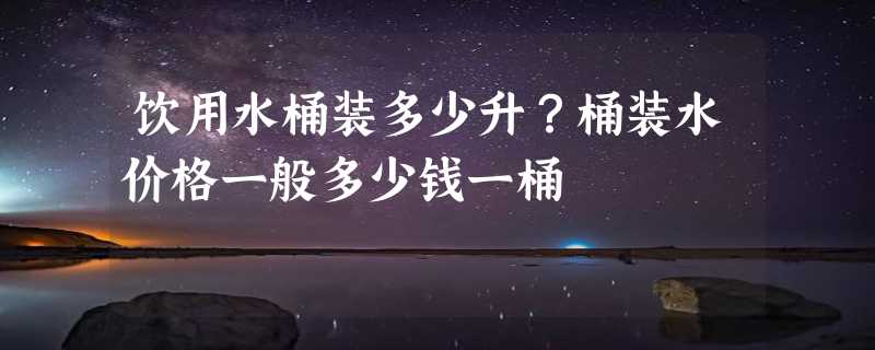 饮用水桶装多少升？桶装水价格一般多少钱一桶