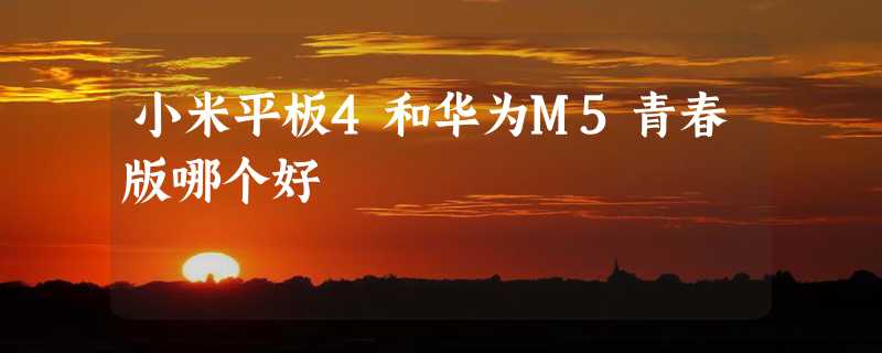 小米平板4和华为M5青春版哪个好