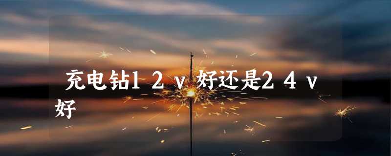 充电钻12v好还是24v好