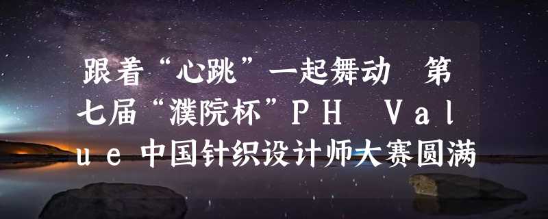 跟着“心跳”一起舞动 第七届“濮院杯”PH Value中国针织设计师大赛圆满收官