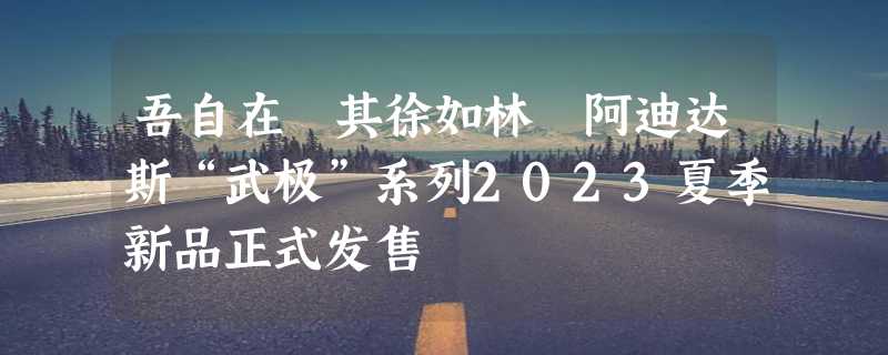 吾自在 其徐如林 阿迪达斯“武极”系列2023夏季新品正式发售