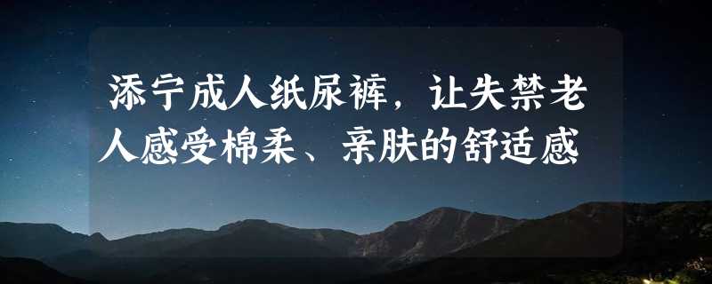 添宁成人纸尿裤，让失禁老人感受棉柔、亲肤的舒适感