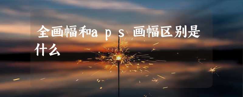 全画幅和aps画幅区别是什么