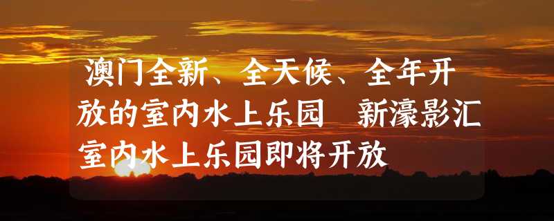 澳门全新、全天候、全年开放的室内水上乐园 新濠影汇室内水上乐园即将开放