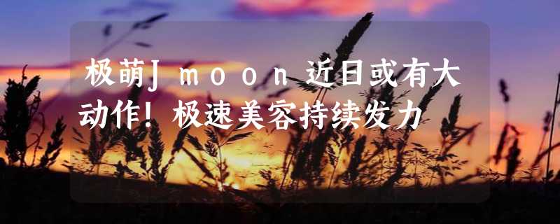 极萌Jmoon近日或有大动作！极速美容持续发力