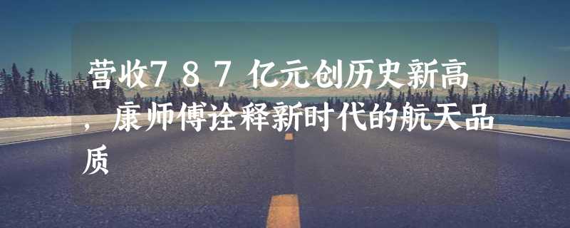 营收787亿元创历史新高，康师傅诠释新时代的航天品质