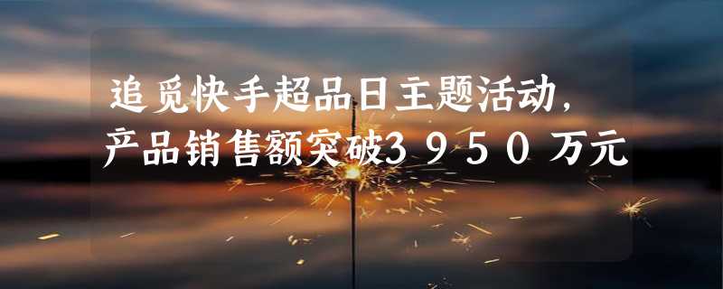 追觅快手超品日主题活动，产品销售额突破3950万元