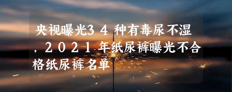 央视曝光34种有毒尿不湿，2021年纸尿裤曝光不合格纸尿裤名单