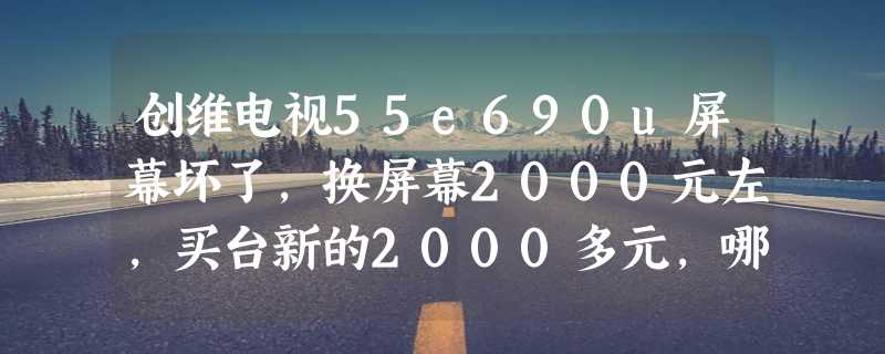 创维电视55e690u屏幕坏了，换屏幕2000元左，买台新的2000多元，哪个合算？