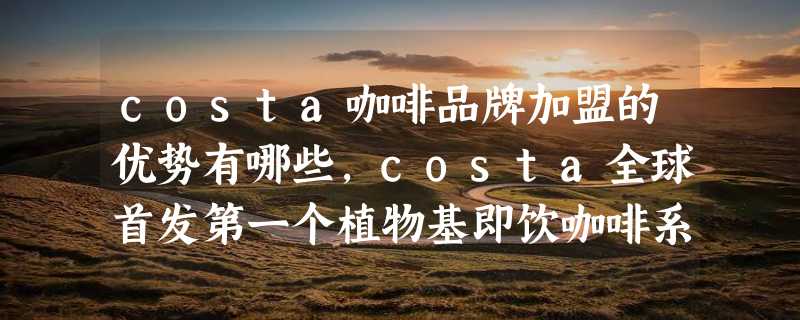 costa咖啡品牌加盟的优势有哪些，costa全球首发第一个植物基即饮咖啡系列